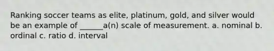 Ranking soccer teams as elite, platinum, gold, and silver would be an example of ______a(n) scale of measurement. a. nominal b. ordinal c. ratio d. interval