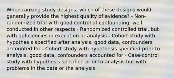 When ranking study designs, which of these designs would generally provide the highest quality of evidence? - Non-randomized trial with good control of confounding; well conducted in other respects - Randomized controlled trial, but with deficiencies in execution or analysis - Cohort study with hypothesis specified after analysis, good data, confounders accounted for - Cohort study with hypothesis specified prior to analysis, good data, confounders accounted for - Case-control study with hypothesis specified prior to analysis but with problems in the data or the analysis