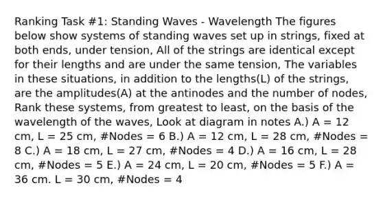 Ranking Task #1: Standing Waves - Wavelength The figures below show systems of standing waves set up in strings, fixed at both ends, under tension, All of the strings are identical except for their lengths and are under the same tension, The variables in these situations, in addition to the lengths(L) of the strings, are the amplitudes(A) at the antinodes and the number of nodes, Rank these systems, from greatest to least, on the basis of the wavelength of the waves, Look at diagram in notes A.) A = 12 cm, L = 25 cm, #Nodes = 6 B.) A = 12 cm, L = 28 cm, #Nodes = 8 C.) A = 18 cm, L = 27 cm, #Nodes = 4 D.) A = 16 cm, L = 28 cm, #Nodes = 5 E.) A = 24 cm, L = 20 cm, #Nodes = 5 F.) A = 36 cm. L = 30 cm, #Nodes = 4