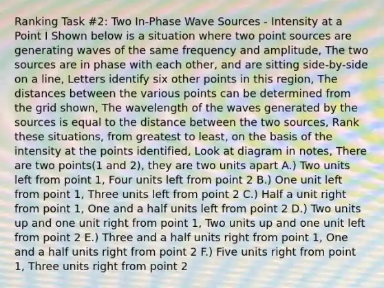 Ranking Task #2: Two In-Phase Wave Sources - Intensity at a Point I Shown below is a situation where two point sources are generating waves of the same frequency and amplitude, The two sources are in phase with each other, and are sitting side-by-side on a line, Letters identify six other points in this region, The distances between the various points can be determined from the grid shown, The wavelength of the waves generated by the sources is equal to the distance between the two sources, Rank these situations, from greatest to least, on the basis of the intensity at the points identified, Look at diagram in notes, There are two points(1 and 2), they are two units apart A.) Two units left from point 1, Four units left from point 2 B.) One unit left from point 1, Three units left from point 2 C.) Half a unit right from point 1, One and a half units left from point 2 D.) Two units up and one unit right from point 1, Two units up and one unit left from point 2 E.) Three and a half units right from point 1, One and a half units right from point 2 F.) Five units right from point 1, Three units right from point 2