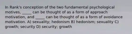 In Rank's conception of the two fundamental psychological motives, _____ can be thought of as a form of approach motivation, and _____ can be thought of as a form of avoidance motivation. A) sexuality; hedonism B) hedonism; sexuality C) growth; security D) security; growth