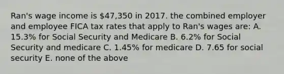 Ran's wage income is 47,350 in 2017. the combined employer and employee FICA tax rates that apply to Ran's wages are: A. 15.3% for Social Security and Medicare B. 6.2% for Social Security and medicare C. 1.45% for medicare D. 7.65 for social security E. none of the above