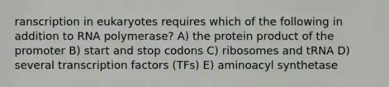 ranscription in eukaryotes requires which of the following in addition to RNA polymerase? A) the protein product of the promoter B) start and stop codons C) ribosomes and tRNA D) several transcription factors (TFs) E) aminoacyl synthetase