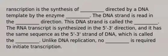 ranscription is the synthesis of __________ directed by a DNA template by the enzyme __________. The DNA strand is read in the __________ direction. This DNA strand is called the __________. The RNA transcript is synthesized in the 5'-3' direction, and it has the same sequence as the 5'-3' strand of DNA, which is called the __________. Unlike <a href='https://www.questionai.com/knowledge/kofV2VQU2J-dna-replication' class='anchor-knowledge'>dna replication</a>, no __________ is required to initiate transcription.