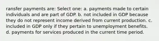 ransfer payments are: Select one: a. payments made to certain individuals and are part of GDP. b. not included in GDP because they do not represent income derived from current production. c. included in GDP only if they pertain to unemployment benefits. d. payments for services produced in the current time period.