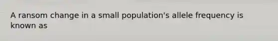 A ransom change in a small population's allele frequency is known as