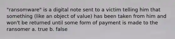 "ransomware" is a digital note sent to a victim telling him that something (like an object of value) has been taken from him and won't be returned until some form of payment is made to the ransomer a. true b. false