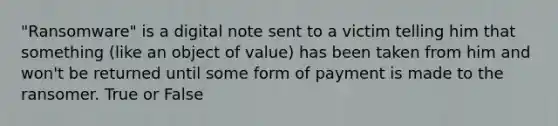 "Ransomware" is a digital note sent to a victim telling him that something (like an object of value) has been taken from him and won't be returned until some form of payment is made to the ransomer. True or False