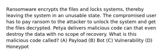 Ransomware encrypts the files and locks systems, thereby leaving the system in an unusable state. The compromised user has to pay ransom to the attacker to unlock the system and get the files decrypted. Petya delivers malicious code can that even destroy the data with no scope of recovery. What is this malicious code called? (A) Payload (B) Bot (C) Vulnerability (D) Honeypot