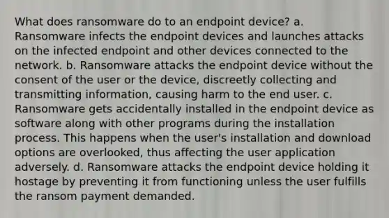 What does ransomware do to an endpoint device? a. Ransomware infects the endpoint devices and launches attacks on the infected endpoint and other devices connected to the network. b. Ransomware attacks the endpoint device without the consent of the user or the device, discreetly collecting and transmitting information, causing harm to the end user. c. Ransomware gets accidentally installed in the endpoint device as software along with other programs during the installation process. This happens when the user's installation and download options are overlooked, thus affecting the user application adversely. d. Ransomware attacks the endpoint device holding it hostage by preventing it from functioning unless the user fulfills the ransom payment demanded.