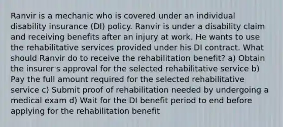 Ranvir is a mechanic who is covered under an individual disability insurance (DI) policy. Ranvir is under a disability claim and receiving benefits after an injury at work. He wants to use the rehabilitative services provided under his DI contract. What should Ranvir do to receive the rehabilitation benefit? a) Obtain the insurer's approval for the selected rehabilitative service b) Pay the full amount required for the selected rehabilitative service c) Submit proof of rehabilitation needed by undergoing a medical exam d) Wait for the DI benefit period to end before applying for the rehabilitation benefit