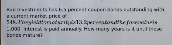 Rao Investments has 6.5 percent coupon bonds outstanding with a current market price of 548. The yield to maturity is 13.2 percent and the face value is1,000. Interest is paid annually. How many years is it until these bonds mature?