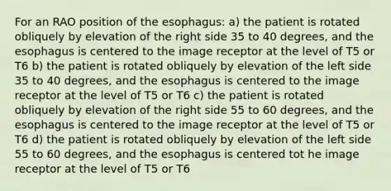 For an RAO position of the esophagus: a) the patient is rotated obliquely by elevation of the right side 35 to 40 degrees, and the esophagus is centered to the image receptor at the level of T5 or T6 b) the patient is rotated obliquely by elevation of the left side 35 to 40 degrees, and the esophagus is centered to the image receptor at the level of T5 or T6 c) the patient is rotated obliquely by elevation of the right side 55 to 60 degrees, and the esophagus is centered to the image receptor at the level of T5 or T6 d) the patient is rotated obliquely by elevation of the left side 55 to 60 degrees, and the esophagus is centered tot he image receptor at the level of T5 or T6