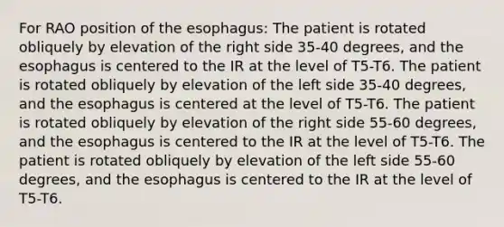 For RAO position of the esophagus: The patient is rotated obliquely by elevation of the right side 35-40 degrees, and the esophagus is centered to the IR at the level of T5-T6. The patient is rotated obliquely by elevation of the left side 35-40 degrees, and the esophagus is centered at the level of T5-T6. The patient is rotated obliquely by elevation of the right side 55-60 degrees, and the esophagus is centered to the IR at the level of T5-T6. The patient is rotated obliquely by elevation of the left side 55-60 degrees, and the esophagus is centered to the IR at the level of T5-T6.