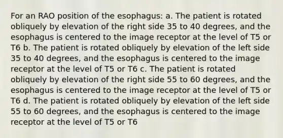 For an RAO position of the esophagus: a. The patient is rotated obliquely by elevation of the right side 35 to 40 degrees, and the esophagus is centered to the image receptor at the level of T5 or T6 b. The patient is rotated obliquely by elevation of the left side 35 to 40 degrees, and the esophagus is centered to the image receptor at the level of T5 or T6 c. The patient is rotated obliquely by elevation of the right side 55 to 60 degrees, and the esophagus is centered to the image receptor at the level of T5 or T6 d. The patient is rotated obliquely by elevation of the left side 55 to 60 degrees, and the esophagus is centered to the image receptor at the level of T5 or T6