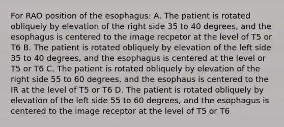 For RAO position of the esophagus: A. The patient is rotated obliquely by elevation of the right side 35 to 40 degrees, and the esophagus is centered to the image recpetor at the level of T5 or T6 B. The patient is rotated obliquely by elevation of the left side 35 to 40 degrees, and the esophagus is centered at the level or T5 or T6 C. The patient is rotated obliquely by elevation of the right side 55 to 60 degrees, and the esophaus is centered to the IR at the level of T5 or T6 D. The patient is rotated obliquely by elevation of the left side 55 to 60 degrees, and the esophagus is centered to the image receptor at the level of T5 or T6