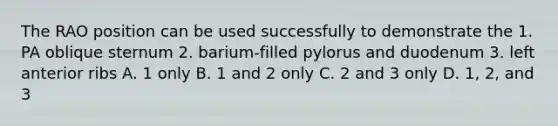 The RAO position can be used successfully to demonstrate the 1. PA oblique sternum 2. barium-filled pylorus and duodenum 3. left anterior ribs A. 1 only B. 1 and 2 only C. 2 and 3 only D. 1, 2, and 3