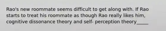 Rao's new roommate seems difficult to get along with. If Rao starts to treat his roommate as though Rao really likes him, cognitive dissonance theory and self- perception theory_____
