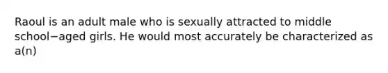 Raoul is an adult male who is sexually attracted to middle school−aged girls. He would most accurately be characterized as a(n)