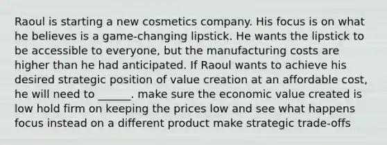 Raoul is starting a new cosmetics company. His focus is on what he believes is a game-changing lipstick. He wants the lipstick to be accessible to everyone, but the manufacturing costs are higher than he had anticipated. If Raoul wants to achieve his desired strategic position of value creation at an affordable cost, he will need to ______. make sure the economic value created is low hold firm on keeping the prices low and see what happens focus instead on a different product make strategic trade-offs