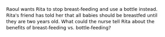 Raoul wants Rita to stop breast-feeding and use a bottle instead. Rita's friend has told her that all babies should be breastfed until they are two years old. What could the nurse tell Rita about the benefits of breast-feeding vs. bottle-feeding?