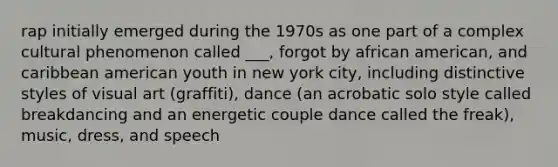 rap initially emerged during the 1970s as one part of a complex cultural phenomenon called ___, forgot by african american, and caribbean american youth in new york city, including distinctive styles of visual art (graffiti), dance (an acrobatic solo style called breakdancing and an energetic couple dance called the freak), music, dress, and speech