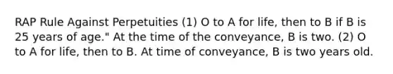 RAP Rule Against Perpetuities (1) O to A for life, then to B if B is 25 years of age." At the time of the conveyance, B is two. (2) O to A for life, then to B. At time of conveyance, B is two years old.