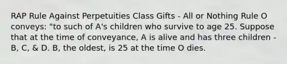 RAP Rule Against Perpetuities Class Gifts - All or Nothing Rule O conveys: "to such of A's children who survive to age 25. Suppose that at the time of conveyance, A is alive and has three children - B, C, & D. B, the oldest, is 25 at the time O dies.