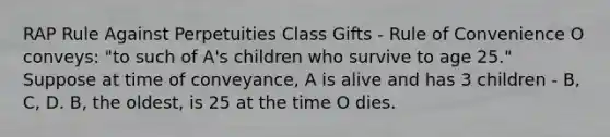 RAP Rule Against Perpetuities Class Gifts - Rule of Convenience O conveys: "to such of A's children who survive to age 25." Suppose at time of conveyance, A is alive and has 3 children - B, C, D. B, the oldest, is 25 at the time O dies.