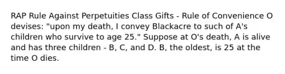 RAP Rule Against Perpetuities Class Gifts - Rule of Convenience O devises: "upon my death, I convey Blackacre to such of A's children who survive to age 25." Suppose at O's death, A is alive and has three children - B, C, and D. B, the oldest, is 25 at the time O dies.