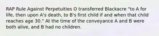 RAP Rule Against Perpetuities O transferred Blackacre "to A for life, then upon A's death, to B's first child if and when that child reaches age 30." At the time of the conveyance A and B were both alive, and B had no children.