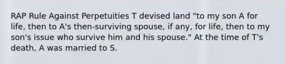 RAP Rule Against Perpetuities T devised land "to my son A for life, then to A's then-surviving spouse, if any, for life, then to my son's issue who survive him and his spouse." At the time of T's death, A was married to S.