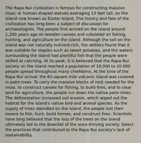 The Rapa Nui civilization is famous for constructing massive moai, or human-shaped statues averaging 13 feet tall, on the island now known as Easter Island. The history and fate of the civilization has long been a subject of discussion for archaeologists. The people first arrived on the island around 1,200 years ago on wooden canoes and subsisted on fishing, hunting, and agriculture on the island. Although the soil on the island was not naturally nutrient-rich, the settlers found that it was suitable for staples such as sweet potatoes, and the waters surrounding the island had plentiful fish that the people were skilled at catching. At its peak, it is believed that the Rapa Nui society on the island reached a population of 10,000 to 20,000 people spread throughout many chiefdoms. At the time of the Rapa Nui arrival, the 63-square mile volcanic island was covered in palm trees. To carry the massive blocks of rock needed for the moai, to construct canoes for fishing, to build fires, and to clear land for agriculture, the people cut down the native palm trees. The deforestation increased soil erosion, which wiped out the habitat for the island's native bird and animal species. As the supply of trees dwindled on the island, the people lost their means to fish, hunt, build homes, and construct fires. Scientists have long believed that the loss of the trees on the island ultimately led to the downfall of the once‑thriving society. Select the practices that contributed to the Rapa Nui society's lack of sustainability.