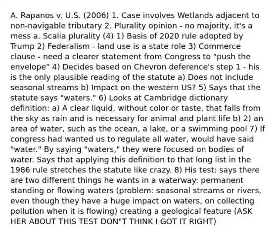 A. Rapanos v. U.S. (2006) 1. Case involves Wetlands adjacent to non-navigable tributary 2. Plurality opinion - no majority, it's a mess a. Scalia plurality (4) 1) Basis of 2020 rule adopted by Trump 2) Federalism - land use is a state role 3) Commerce clause - need a clearer statement from Congress to "push the envelope" 4) Decides based on Chevron deference's step 1 - his is the only plausible reading of the statute a) Does not include seasonal streams b) Impact on the western US? 5) Says that the statute says "waters." 6) Looks at Cambridge dictionary definition: a) A clear liquid, without color or taste, that falls from the sky as rain and is necessary for animal and plant life b) 2) an area of water, such as the ocean, a lake, or a swimming pool 7) If congress had wanted us to regulate all water, would have said "water." By saying "waters," they were focused on bodies of water. Says that applying this definition to that long list in the 1986 rule stretches the statute like crazy. 8) His test: says there are two different things he wants in a waterway: permanent standing or flowing waters (problem: seasonal streams or rivers, even though they have a huge impact on waters, on collecting pollution when it is flowing) creating a geological feature (ASK HER ABOUT THIS TEST DON"T THINK I GOT IT RIGHT)