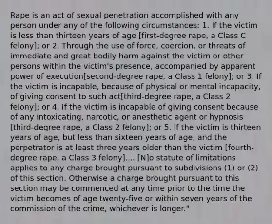 Rape is an act of sexual penetration accomplished with any person under any of the following circumstances: 1. If the victim is less than thirteen years of age [first-degree rape, a Class C felony]; or 2. Through the use of force, coercion, or threats of immediate and great bodily harm against the victim or other persons within the victim's presence, accompanied by apparent power of execution[second-degree rape, a Class 1 felony]; or 3. If the victim is incapable, because of physical or mental incapacity, of giving consent to such act[third-degree rape, a Class 2 felony]; or 4. If the victim is incapable of giving consent because of any intoxicating, narcotic, or anesthetic agent or hypnosis [third-degree rape, a Class 2 felony]; or 5. If the victim is thirteen years of age, but less than sixteen years of age, and the perpetrator is at least three years older than the victim [fourth-degree rape, a Class 3 felony].... [N]o statute of limitations applies to any charge brought pursuant to subdivisions (1) or (2) of this section. Otherwise a charge brought pursuant to this section may be commenced at any time prior to the time the victim becomes of age twenty-five or within seven years of the commission of the crime, whichever is longer."