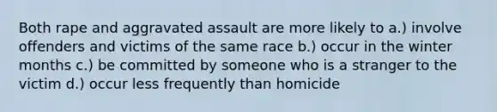 Both rape and aggravated assault are more likely to a.) involve offenders and victims of the same race b.) occur in the winter months c.) be committed by someone who is a stranger to the victim d.) occur less frequently than homicide