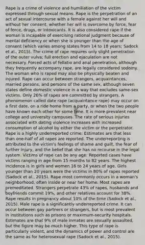 Rape is a crime of violence and humiliation of the victim expressed through sexual means. Rape is the perpetration of an act of sexual intercourse with a female against her will and without her consent, whether her will is overcome by force, fear of force, drugs, or intoxicants. It is also considered rape if the woman is incapable of exercising rational judgment because of mental deficiency or when she is younger than the age of consent (which varies among states from 14 to 18 years; Sadock et al., 2015). The crime of rape requires only slight penetration of the outer vulva; full erection and ejaculation are not necessary. Forced acts of fellatio and anal penetration, although they frequently accompany rape, are legally considered sodomy. The woman who is raped may also be physically beaten and injured. Rape can occur between strangers, acquaintances, married persons, and persons of the same sex, although seven states define domestic violence in a way that excludes same-sex victims. Only 26% of rapes are committed by strangers. A phenomenon called date rape (acquaintance rape) may occur on a first date, on a ride home from a party, or when the two people have known each other for some time. It is more prevalent near college and university campuses. The rate of serious injuries associated with dating violence increases with increased consumption of alcohol by either the victim or the perpetrator. Rape is a highly underreported crime: Estimates are that less than one-half of all rapes are reported. The underreporting is attributed to the victim's feelings of shame and guilt, the fear of further injury, and the belief that she has no recourse in the legal system. Victims of rape can be any age: Reported cases have victims ranging in age from 15 months to 82 years. The highest incidence is in girls and women 16 to 24 years of age. Girls younger than 20 years were the victims in 80% of rapes reported (Sadock et al., 2015). Rape most commonly occurs in a woman's neighborhood, often inside or near her home. Most rapes are premeditated. Strangers perpetrate 43% of rapes, husbands and boyfriends commit 19%, and other relatives account for 38%. Rape results in pregnancy about 10% of the time (Sadock et al., 2015). Male rape is a significantly underreported crime. It can occur between gay partners or strangers, but is most prevalent in institutions such as prisons or maximum-security hospitals. Estimates are that 9% of male inmates are sexually assaulted, but the figure may be much higher. This type of rape is particularly violent, and the dynamics of power and control are the same as for heterosexual rape (Sadock et al., 2015).