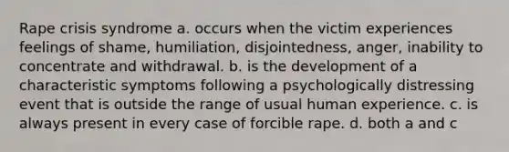 Rape crisis syndrome a. occurs when the victim experiences feelings of shame, humiliation, disjointedness, anger, inability to concentrate and withdrawal. b. is the development of a characteristic symptoms following a psychologically distressing event that is outside the range of usual human experience. c. is always present in every case of forcible rape. d. both a and c