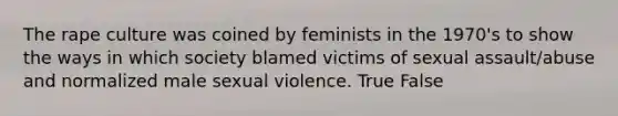 The rape culture was coined by feminists in the 1970's to show the ways in which society blamed victims of sexual assault/abuse and normalized male sexual violence. True False