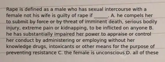 Rape is defined as a male who has sexual intercourse with a female not his wife is guilty of rape if ______. A. he compels her to submit by force or by threat of imminent death, serious bodily injury, extreme pain or kidnapping, to be inflicted on anyone B. he has substantially impaired her power to appraise or control her conduct by administering or employing without her knowledge drugs, intoxicants or other means for the purpose of preventing resistance C. the female is unconscious D. all of these