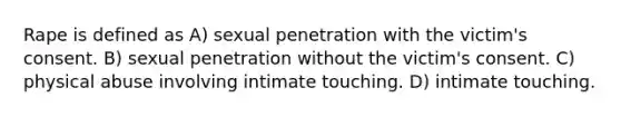 Rape is defined as A) sexual penetration with the victim's consent. B) sexual penetration without the victim's consent. C) physical abuse involving intimate touching. D) intimate touching.