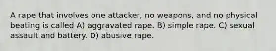 A rape that involves one attacker, no weapons, and no physical beating is called A) aggravated rape. B) simple rape. C) sexual assault and battery. D) abusive rape.