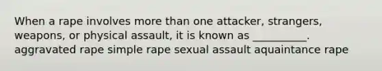 When a rape involves more than one attacker, strangers, weapons, or physical assault, it is known as __________. aggravated rape simple rape sexual assault aquaintance rape