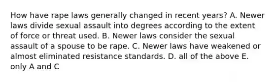 How have rape laws generally changed in recent years? A. Newer laws divide sexual assault into degrees according to the extent of force or threat used. B. Newer laws consider the sexual assault of a spouse to be rape. C. Newer laws have weakened or almost eliminated resistance standards. D. all of the above E. only A and C