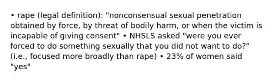 • rape (legal definition): "nonconsensual sexual penetration obtained by force, by threat of bodily harm, or when the victim is incapable of giving consent" • NHSLS asked "were you ever forced to do something sexually that you did not want to do?" (i.e., focused more broadly than rape) • 23% of women said "yes"