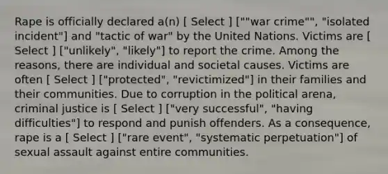 Rape is officially declared a(n) [ Select ] [""war crime"", "isolated incident"] and "tactic of war" by the United Nations. Victims are [ Select ] ["unlikely", "likely"] to report the crime. Among the reasons, there are individual and societal causes. Victims are often [ Select ] ["protected", "revictimized"] in their families and their communities. Due to corruption in the political arena, criminal justice is [ Select ] ["very successful", "having difficulties"] to respond and punish offenders. As a consequence, rape is a [ Select ] ["rare event", "systematic perpetuation"] of sexual assault against entire communities.