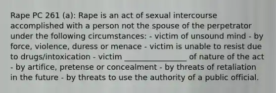 Rape PC 261 (a): Rape is an act of sexual intercourse accomplished with a person not the spouse of the perpetrator under the following circumstances: - victim of unsound mind - by force, violence, duress or menace - victim is unable to resist due to drugs/intoxication - victim ________________ of nature of the act - by artifice, pretense or concealment - by threats of retaliation in the future - by threats to use the authority of a public official.