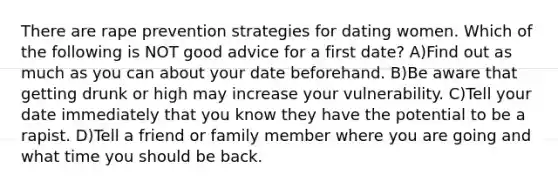 There are rape prevention strategies for dating women. Which of the following is NOT good advice for a first date? A)Find out as much as you can about your date beforehand. B)Be aware that getting drunk or high may increase your vulnerability. C)Tell your date immediately that you know they have the potential to be a rapist. D)Tell a friend or family member where you are going and what time you should be back.