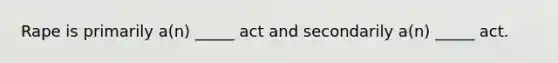 Rape is primarily a(n) _____ act and secondarily a(n) _____ act.