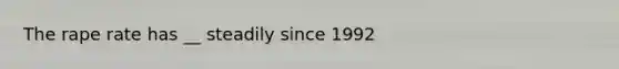 The rape rate has __ steadily since 1992